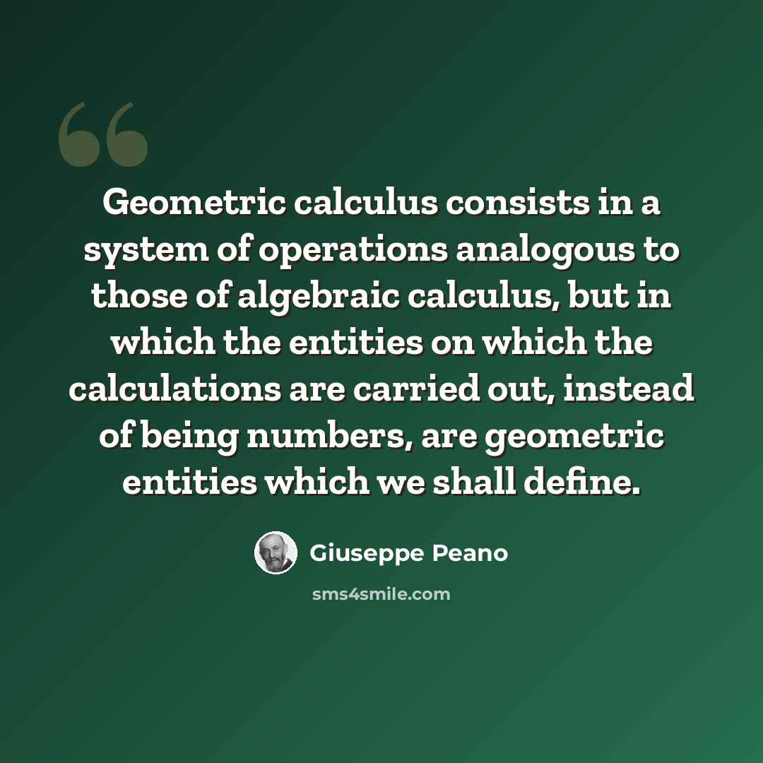 “Geometric calculus consists in a system of operations analogous to those of algebraic calculus, but in which the entities on which the calculations are carried out, instead of being numbers, are geometric entities which we shall define.” quote by Giuseppe Peano