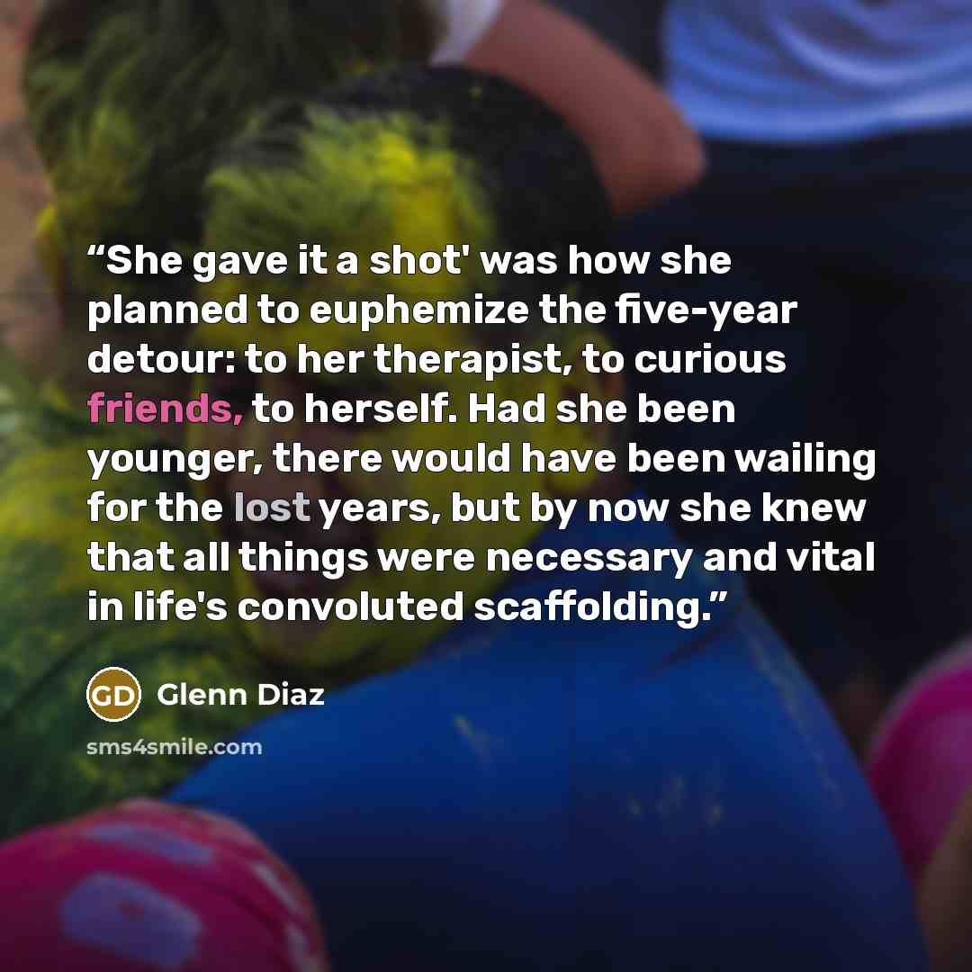 “She gave it a shot' was how she planned to euphemize the five-year detour: to her therapist, to curious friends, to herself. Had she been younger, there would have been wailing for the lost years, but by now she knew that all things were necessary and vital in life's convoluted scaffolding.” quote by Glenn Diaz