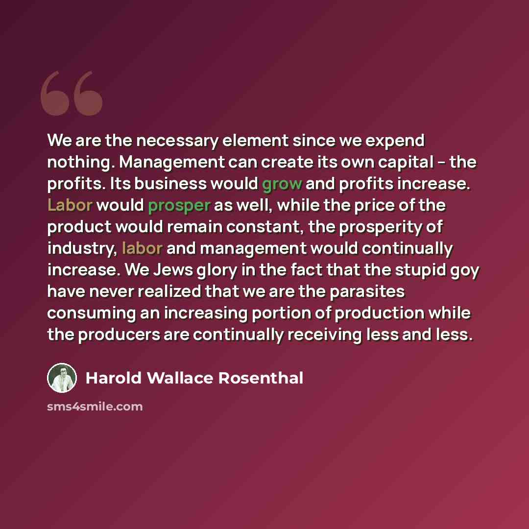 “We are the necessary element since we expend nothing. Management can create its own capital -- the profits. Its business would grow and profits increase. Labor would prosper as well, while the price of the product would remain constant, the prosperity of industry, labor and management would…” quote by Harold Wallace Rosenthal