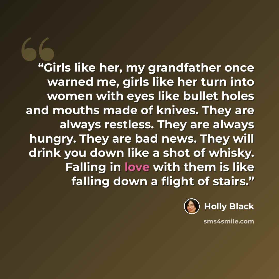“Girls like her, my grandfather once warned me, girls like her turn into women with eyes like bullet holes and mouths made of knives. They are always restless. They are always hungry. They are bad news. They will drink you down like a shot of whisky. Falling in love with them is like falling down a…” quote by Holly Black