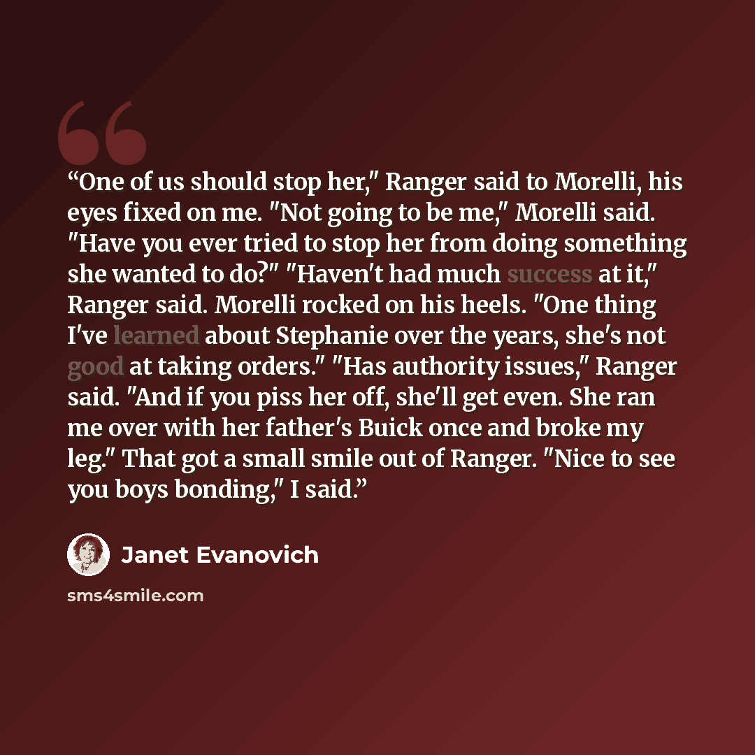“One of us should stop her," Ranger said to Morelli, his eyes fixed on me. "Not going to be me," Morelli said. "Have you ever tried to stop her from doing something she wanted to do?" "Haven't had much success at it," Ranger said. Morelli rocked on his heels. "One thing I've learned about Stephanie…” quote by Janet Evanovich