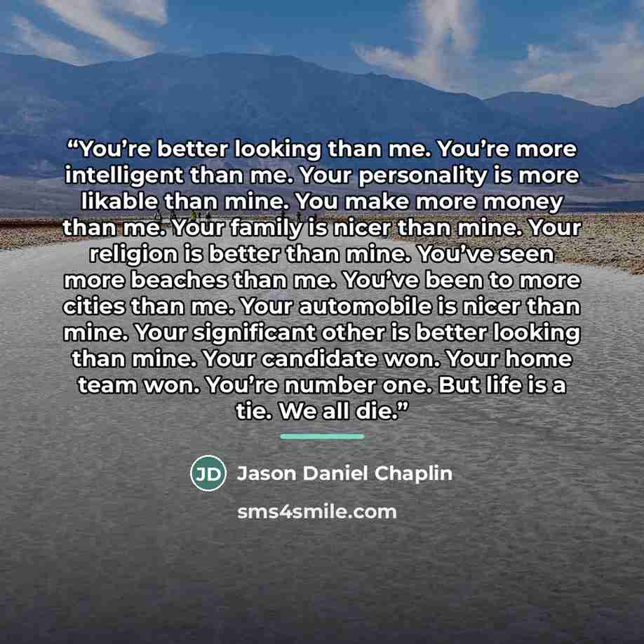 “You’re better looking than me. You’re more intelligent than me. Your personality is more likable than mine. You make more money than me. Your family is nicer than mine. Your religion is better than mine. You’ve seen more beaches than me. You’ve been to more cities than me. Your automobile is nicer…” quote by Jason Daniel Chaplin