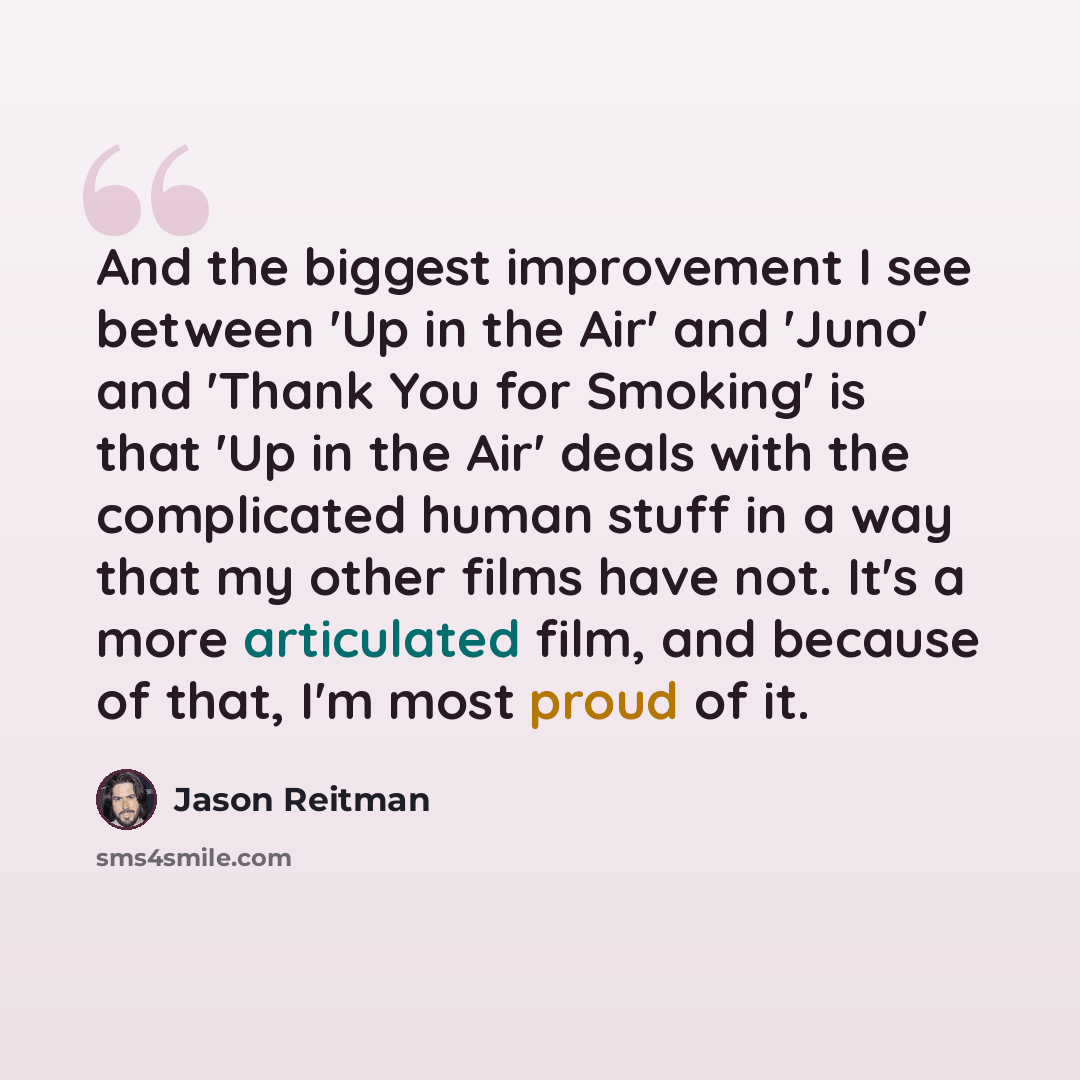 “And the biggest improvement I see between 'Up in the Air' and 'Juno' and 'Thank You for Smoking' is that 'Up in the Air' deals with the complicated human stuff in a way that my other films have not. It's a more articulated film, and because of that, I'm most proud of it.” quote by Jason Reitman