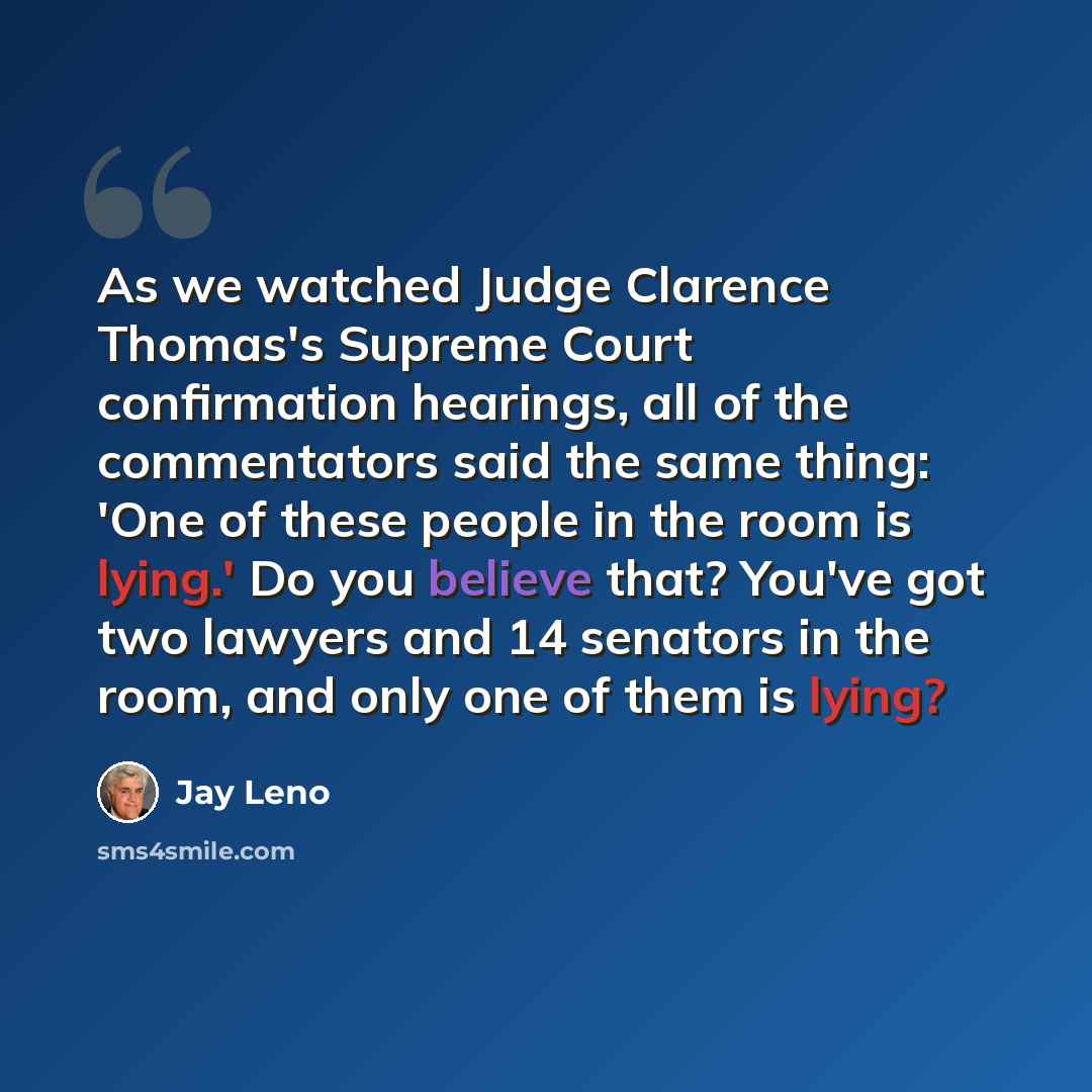 “As we watched Judge Clarence Thomas's Supreme Court confirmation hearings, all of the commentators said the same thing: 'One of these people in the room is lying.' Do you believe that? You've got two lawyers and 14 senators in the room, and only one of them is lying?” quote by Jay Leno