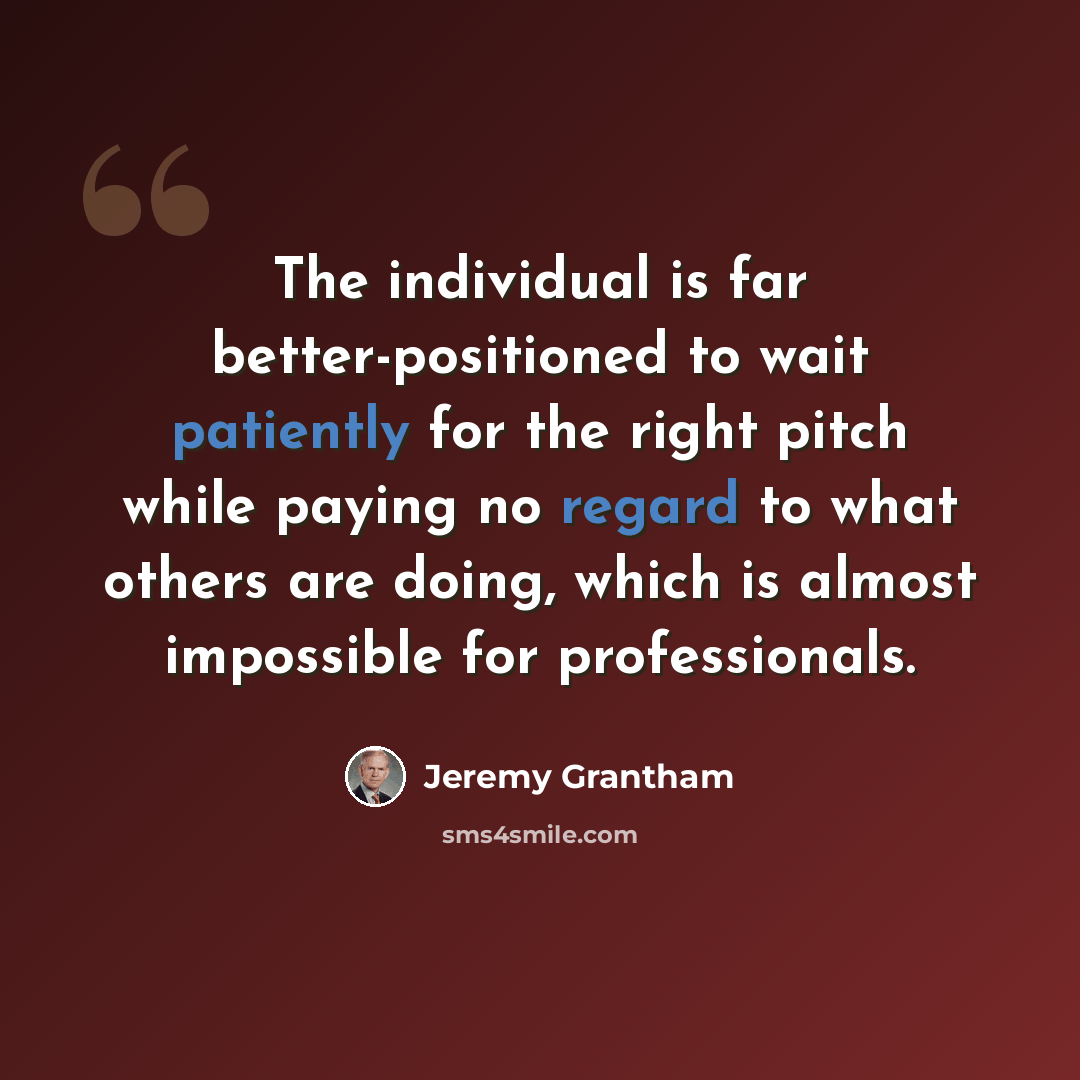 “The individual is far better-positioned to wait patiently for the right pitch while paying no regard to what others are doing, which is almost impossible for professionals.” quote by Jeremy Grantham