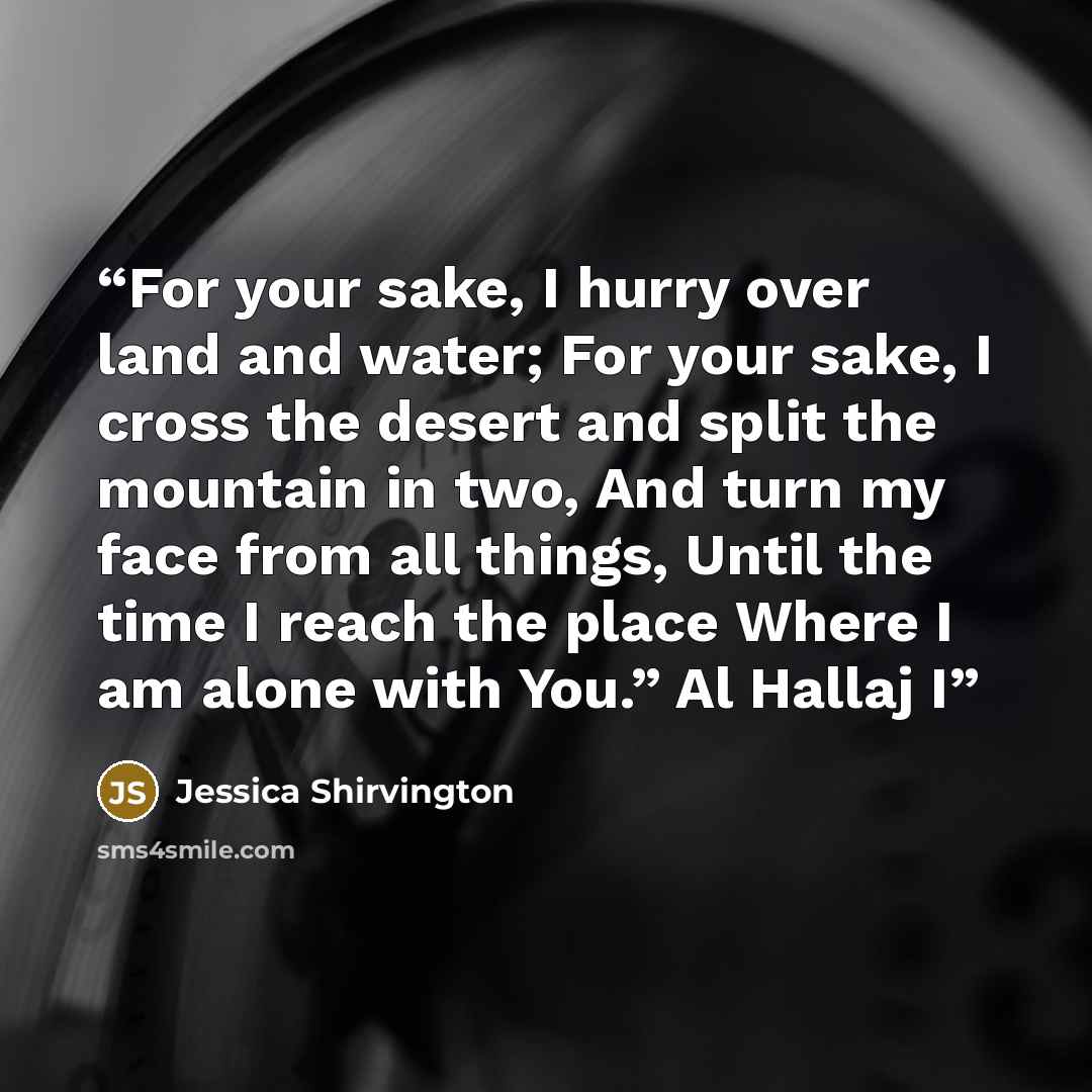 “For your sake, I hurry over land and water; For your sake, I cross the desert and split the mountain in two, And turn my face from all things, Until the time I reach the place Where I am alone with You.” Al Hallaj I” quote by Jessica Shirvington