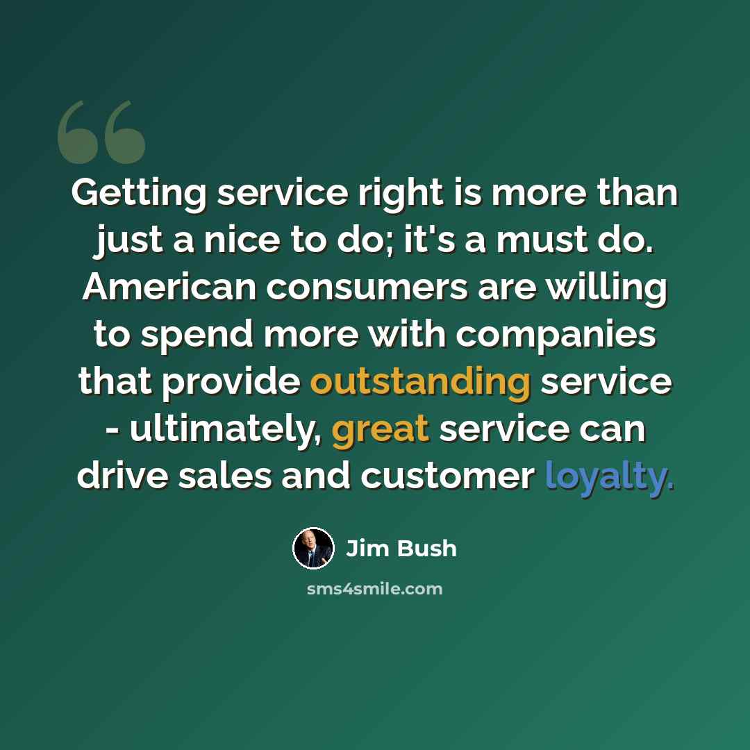 “Getting service right is more than just a nice to do; it's a must do. American consumers are willing to spend more with companies that provide outstanding service - ultimately, great service can drive sales and customer loyalty.” quote by Jim Bush