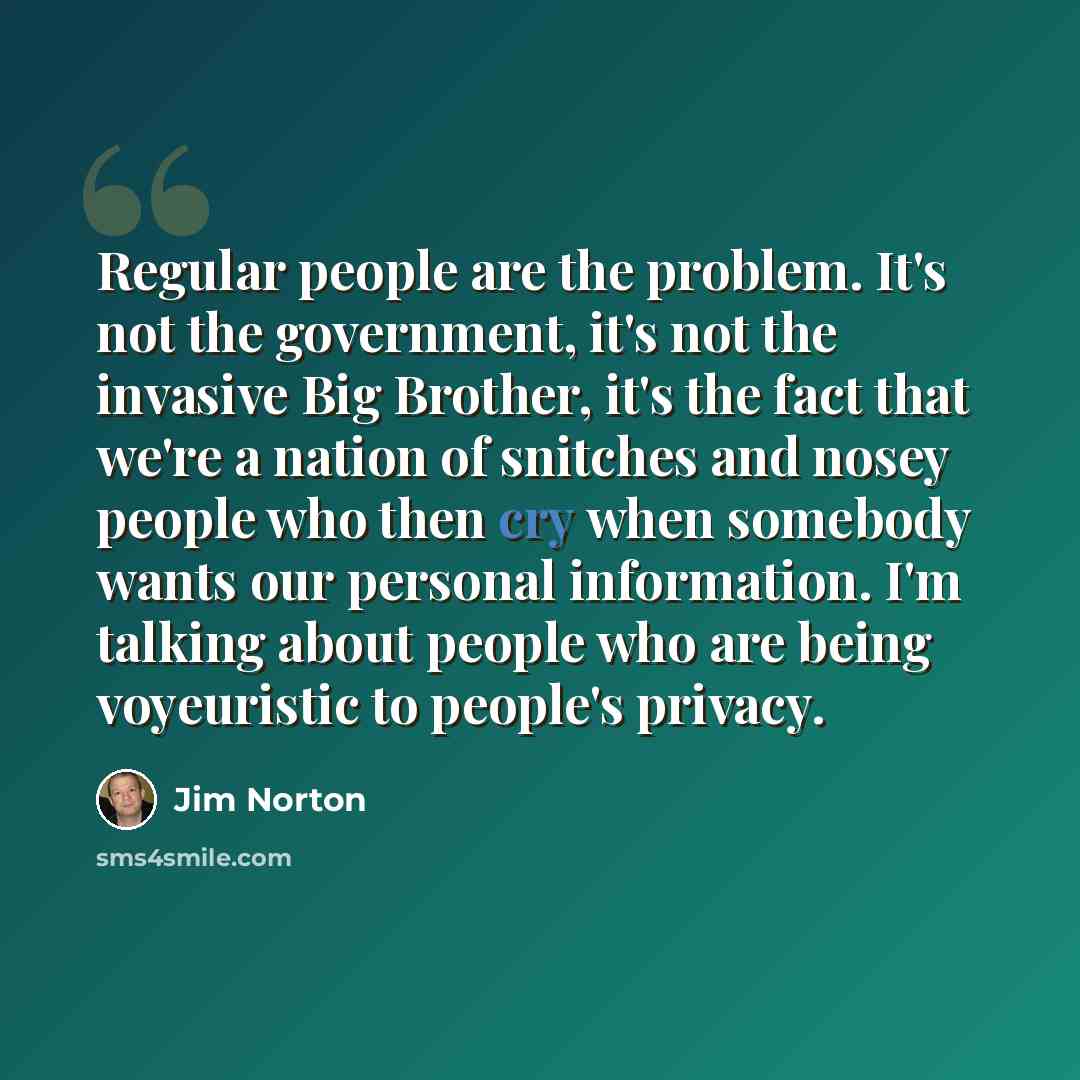 “Regular people are the problem. It's not the government, it's not the invasive Big Brother, it's the fact that we're a nation of snitches and nosey people who then cry when somebody wants our personal information. I'm talking about people who are being voyeuristic to people's privacy.” quote by Jim Norton