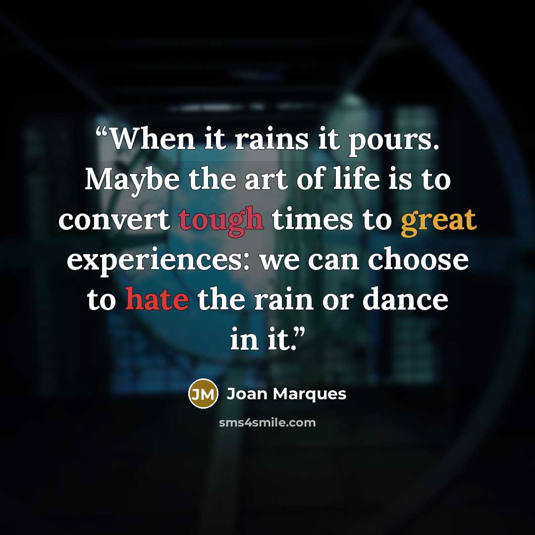 “When it rains it pours. Maybe the art of life is to convert tough times to great experiences: we can choose to hate the rain or dance in it.” quote by Joan Marques