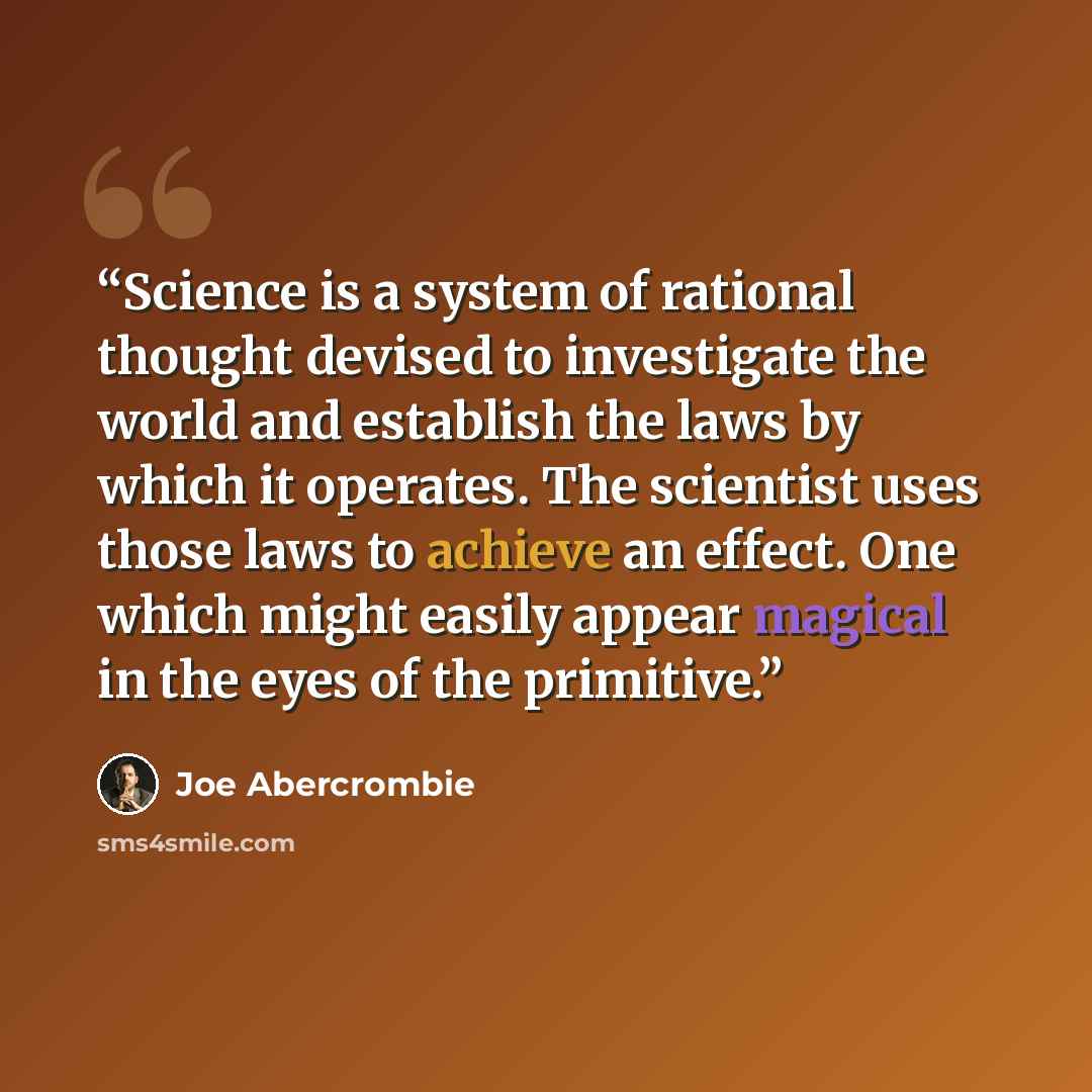 “Science is a system of rational thought devised to investigate the world and establish the laws by which it operates. The scientist uses those laws to achieve an effect. One which might easily appear magical in the eyes of the primitive.” quote by Joe Abercrombie