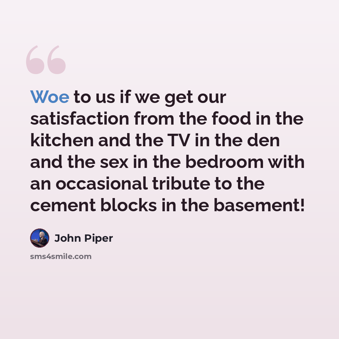 “Woe to us if we get our satisfaction from the food in the kitchen and the TV in the den and the sex in the bedroom with an occasional tribute to the cement blocks in the basement!” quote by John Piper