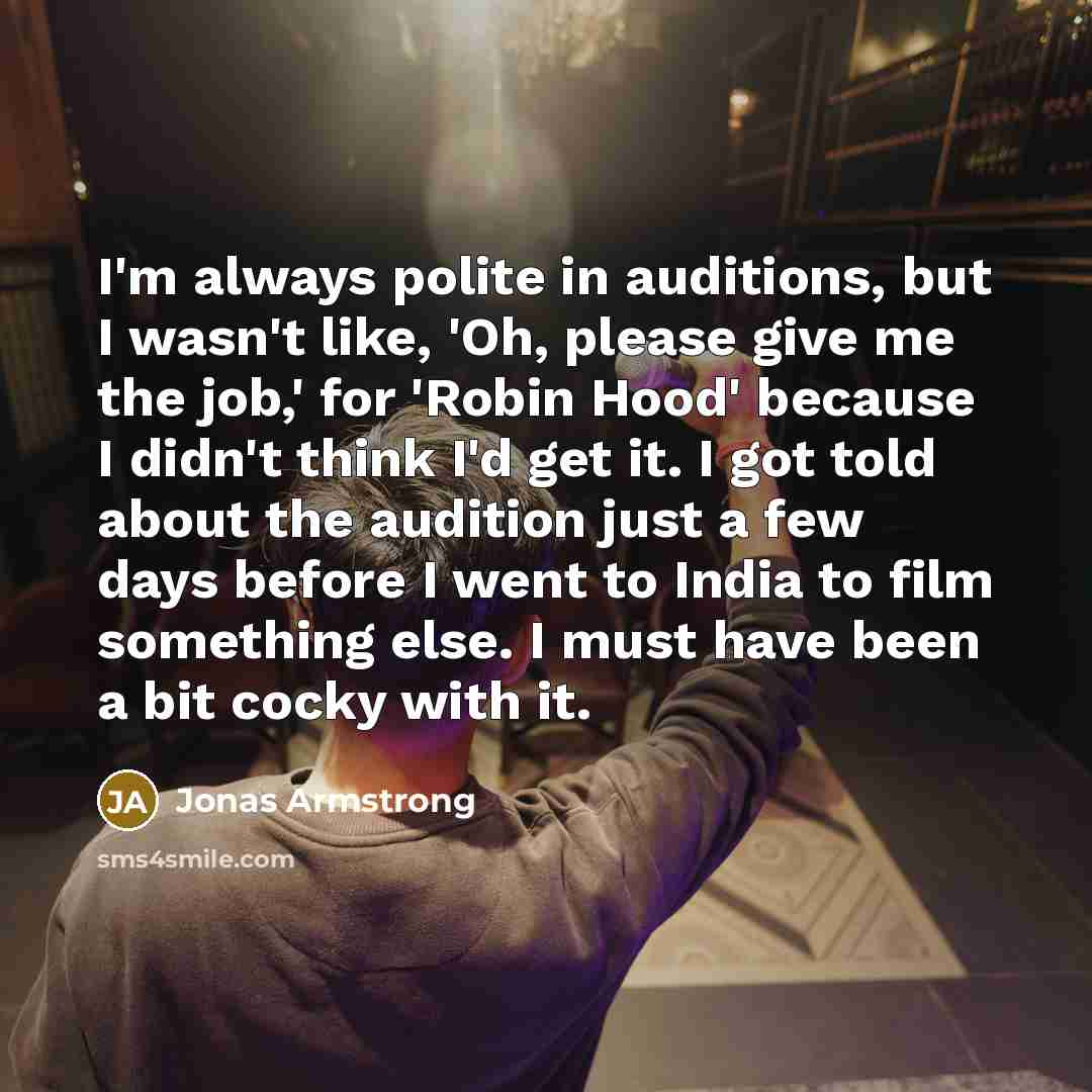 “I'm always polite in auditions, but I wasn't like, 'Oh, please give me the job,' for 'Robin Hood' because I didn't think I'd get it. I got told about the audition just a few days before I went to India to film something else. I must have been a bit cocky with it.” quote by Jonas Armstrong