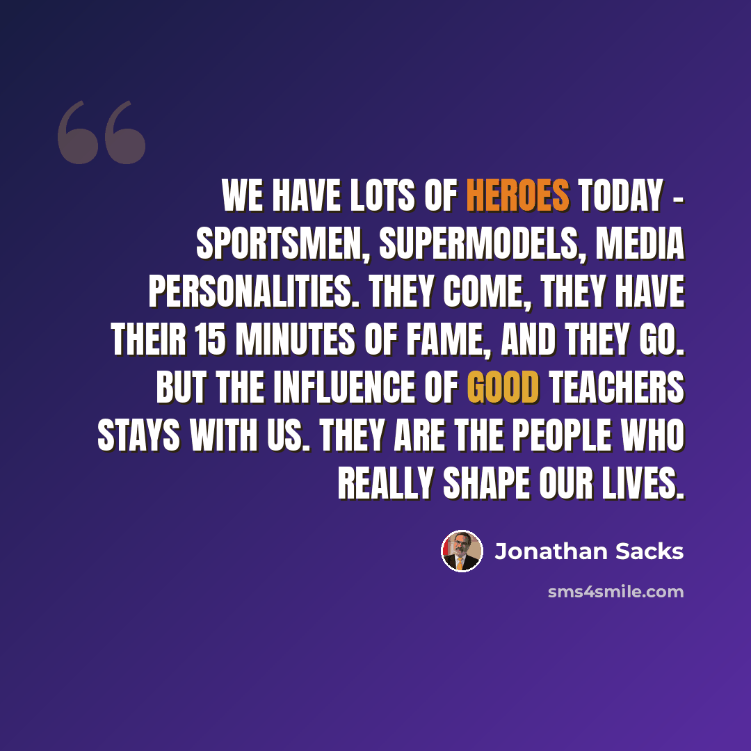 “We have lots of heroes today - sportsmen, supermodels, media personalities. They come, they have their 15 minutes of fame, and they go. But the influence of good teachers stays with us. They are the people who really shape our lives.” quote by Jonathan Sacks
