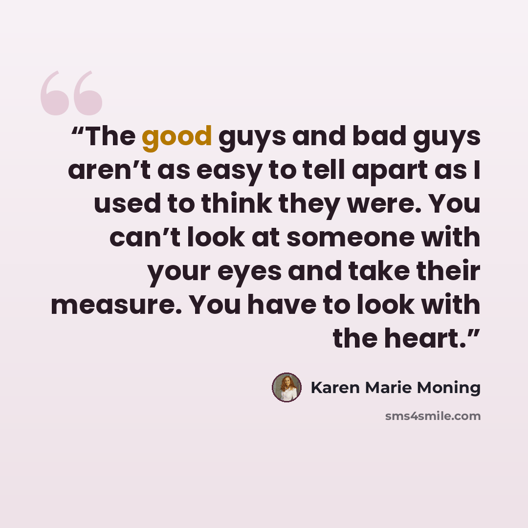 “The good guys and bad guys aren’t as easy to tell apart as I used to think they were. You can’t look at someone with your eyes and take their measure. You have to look with the heart.” quote by Karen Marie Moning