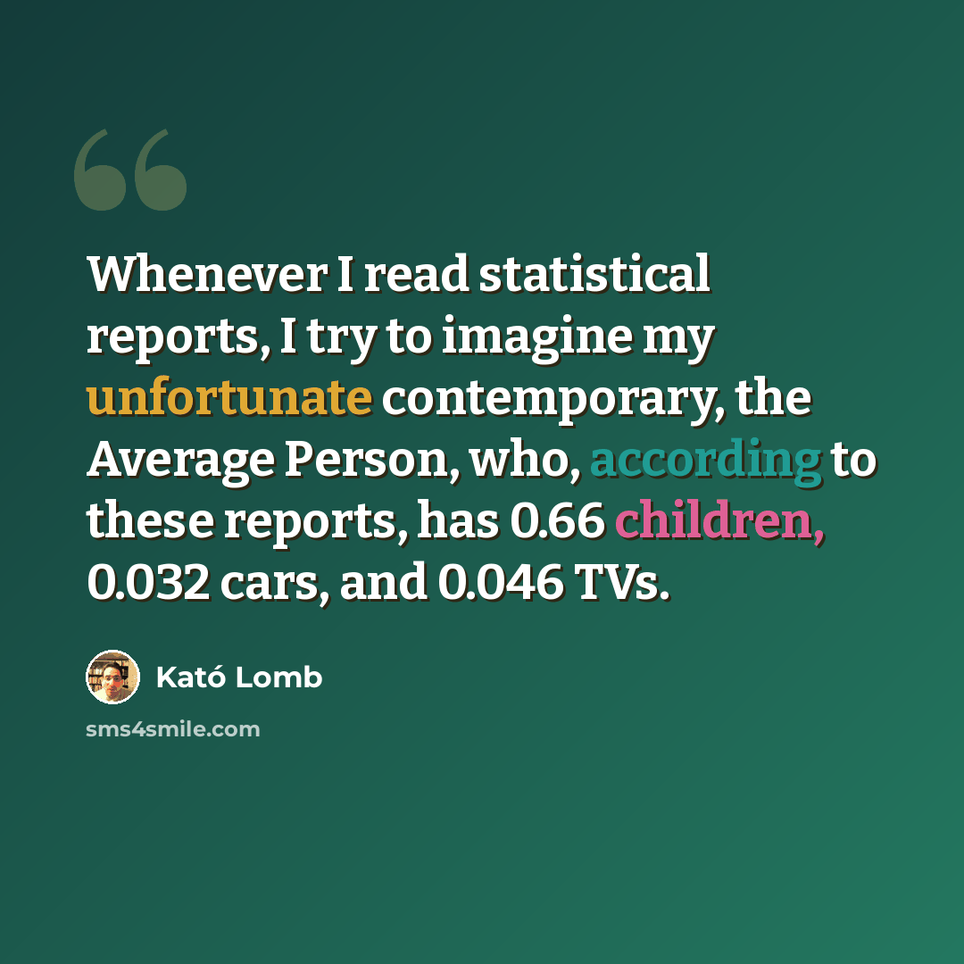 “Whenever I read statistical reports, I try to imagine my unfortunate contemporary, the Average Person, who, according to these reports, has 0.66 children, 0.032 cars, and 0.046 TVs.” quote by Kató Lomb