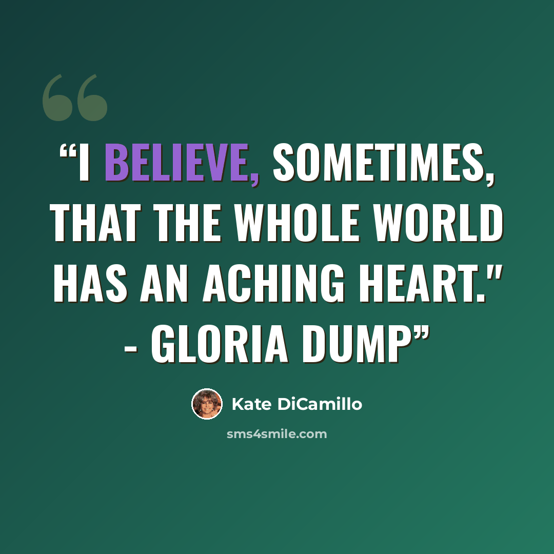 “I believe, sometimes, that the whole world has an aching heart." - Gloria Dump” quote by Kate DiCamillo