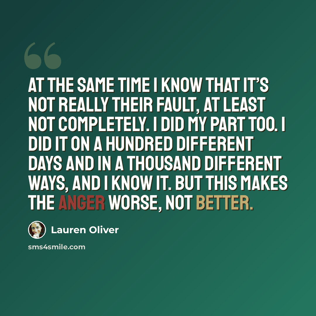 “At the same time I know that it’s not really their fault, at least not completely. I did my part too. I did it on a hundred different days and in a thousand different ways, and I know it. But this makes the anger worse, not better.” quote by Lauren Oliver
