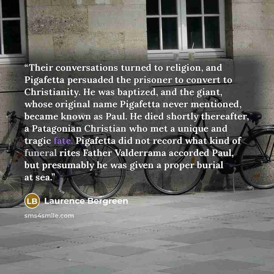 “Their conversations turned to religion, and Pigafetta persuaded the prisoner to convert to Christianity. He was baptized, and the giant, whose original name Pigafetta never mentioned, became known as Paul. He died shortly thereafter, a Patagonian Christian who met a unique and tragic fate…” quote by Laurence Bergreen