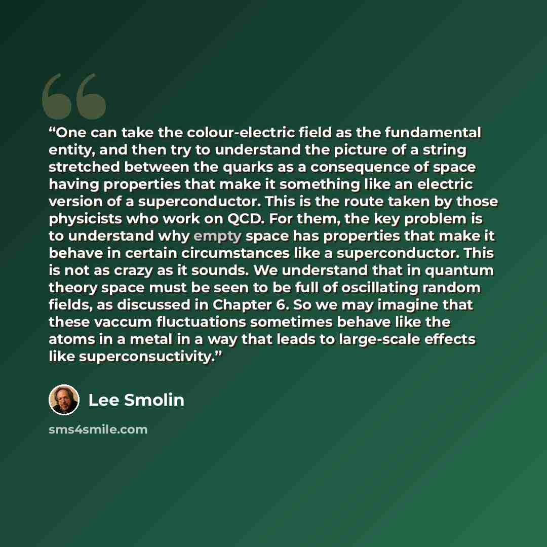 “One can take the colour-electric field as the fundamental entity, and then try to understand the picture of a string stretched between the quarks as a consequence of space having properties that make it something like an electric version of a superconductor. This is the route taken by those…” quote by Lee Smolin