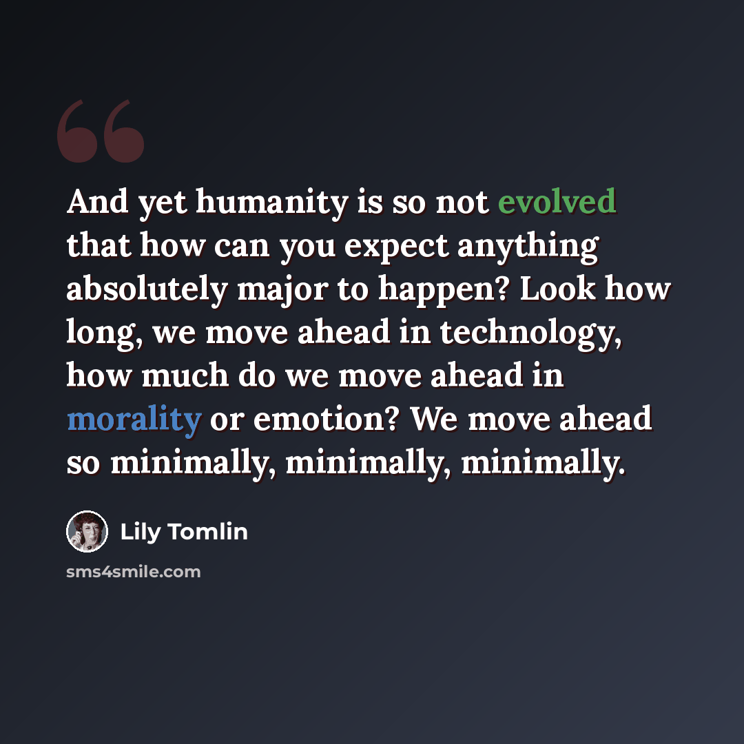 “And yet humanity is so not evolved that how can you expect anything absolutely major to happen? Look how long, we move ahead in technology, how much do we move ahead in morality or emotion? We move ahead so minimally, minimally, minimally.” quote by Lily Tomlin