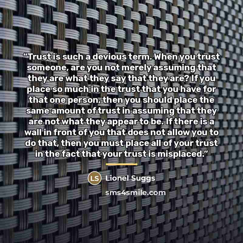 “Trust is such a devious term. When you trust someone, are you not merely assuming that they are what they say that they are? If you place so much in the trust that you have for that one person, then you should place the same amount of trust in assuming that they are not what they appear to be. If…” quote by Lionel Suggs