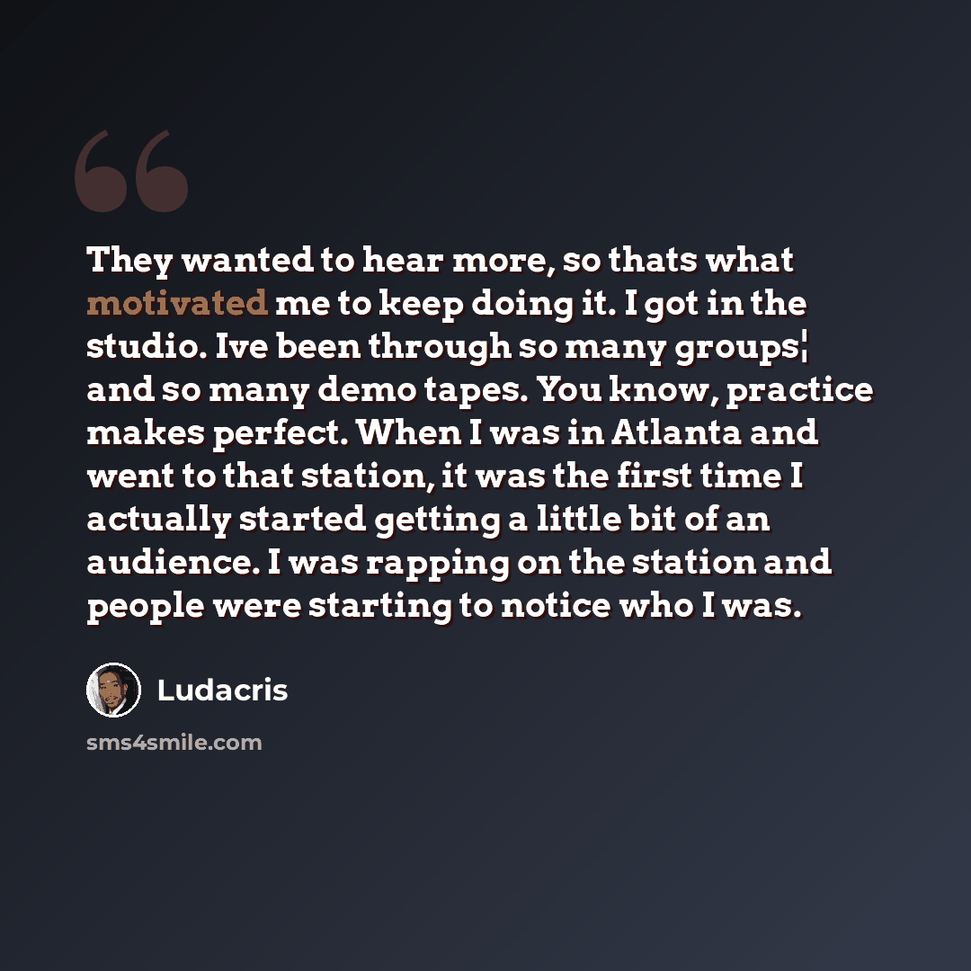 “They wanted to hear more, so thats what motivated me to keep doing it. I got in the studio. Ive been through so many groups¦ and so many demo tapes. You know, practice makes perfect. When I was in Atlanta and went to that station, it was the first time I actually started getting a little bit of an…” quote by Ludacris
