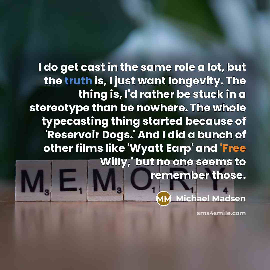 “I do get cast in the same role a lot, but the truth is, I just want longevity. The thing is, I'd rather be stuck in a stereotype than be nowhere. The whole typecasting thing started because of 'Reservoir Dogs.' And I did a bunch of other films like 'Wyatt Earp' and 'Free Willy,' but no one seems…” quote by Michael Madsen