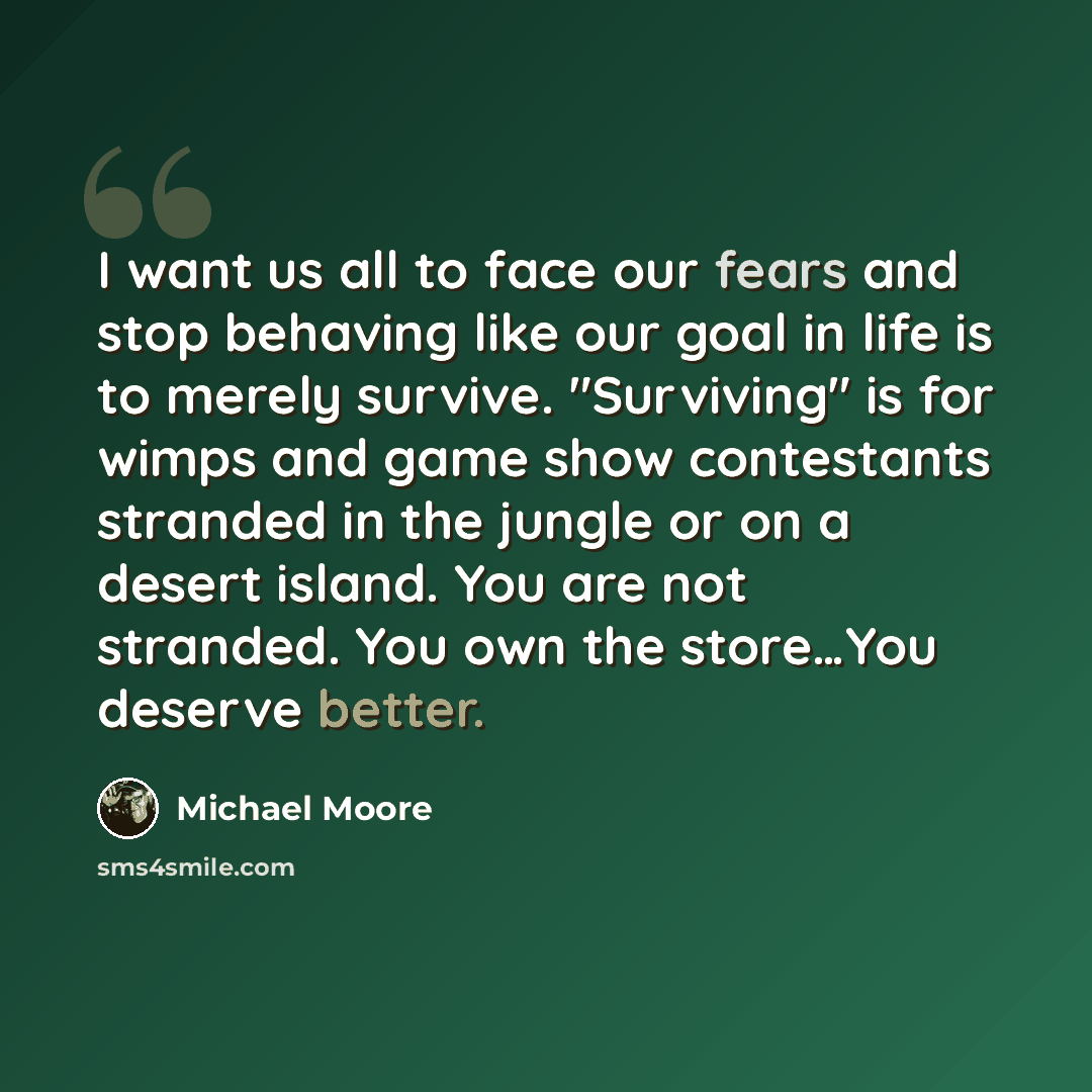 “I want us all to face our fears and stop behaving like our goal in life is to merely survive. "Surviving" is for wimps and game show contestants stranded in the jungle or on a desert island. You are not stranded. You own the store…You deserve better.” quote by Michael Moore