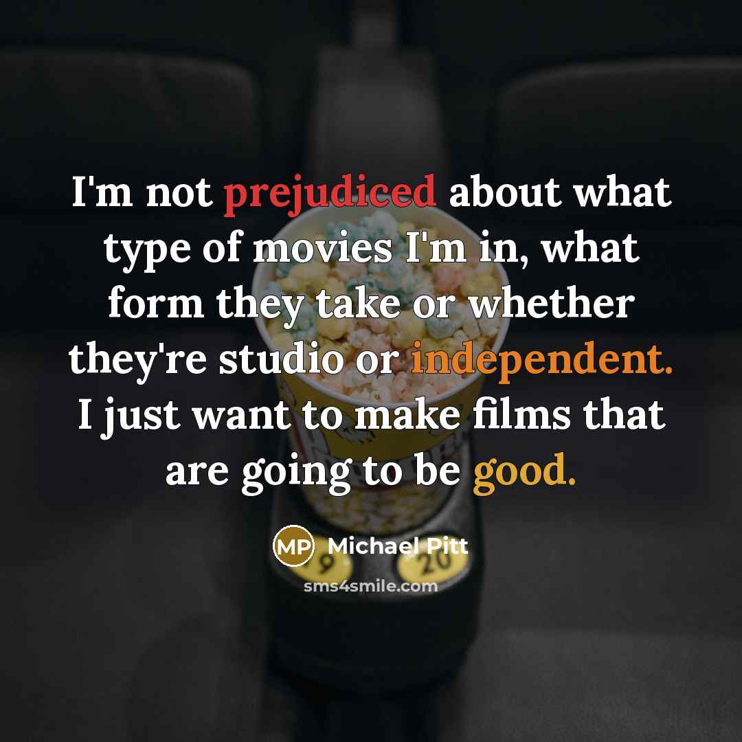 “I'm not prejudiced about what type of movies I'm in, what form they take or whether they're studio or independent. I just want to make films that are going to be good.” quote by Michael Pitt