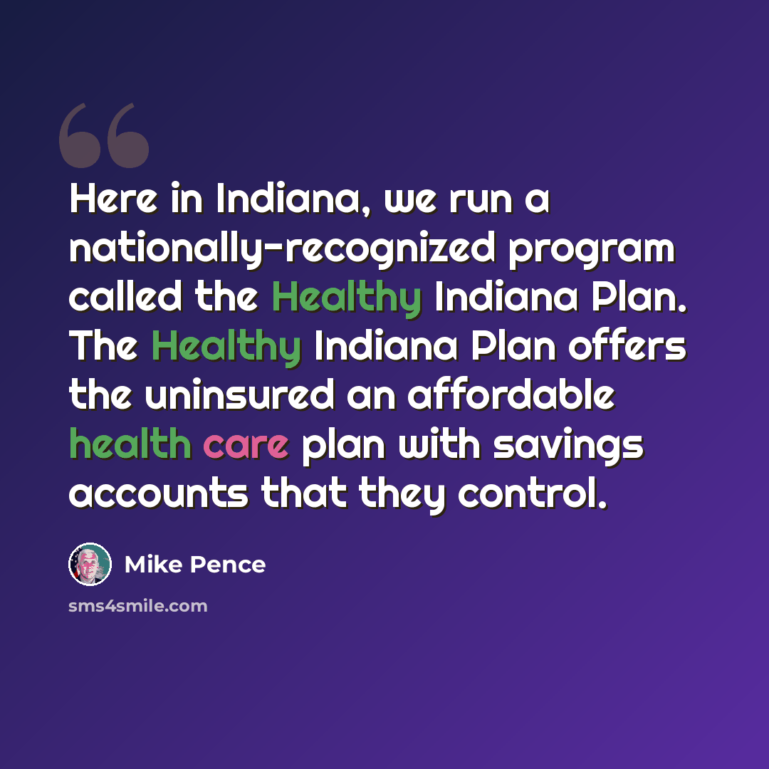 “Here in Indiana, we run a nationally-recognized program called the Healthy Indiana Plan. The Healthy Indiana Plan offers the uninsured an affordable health care plan with savings accounts that they control.” quote by Mike Pence