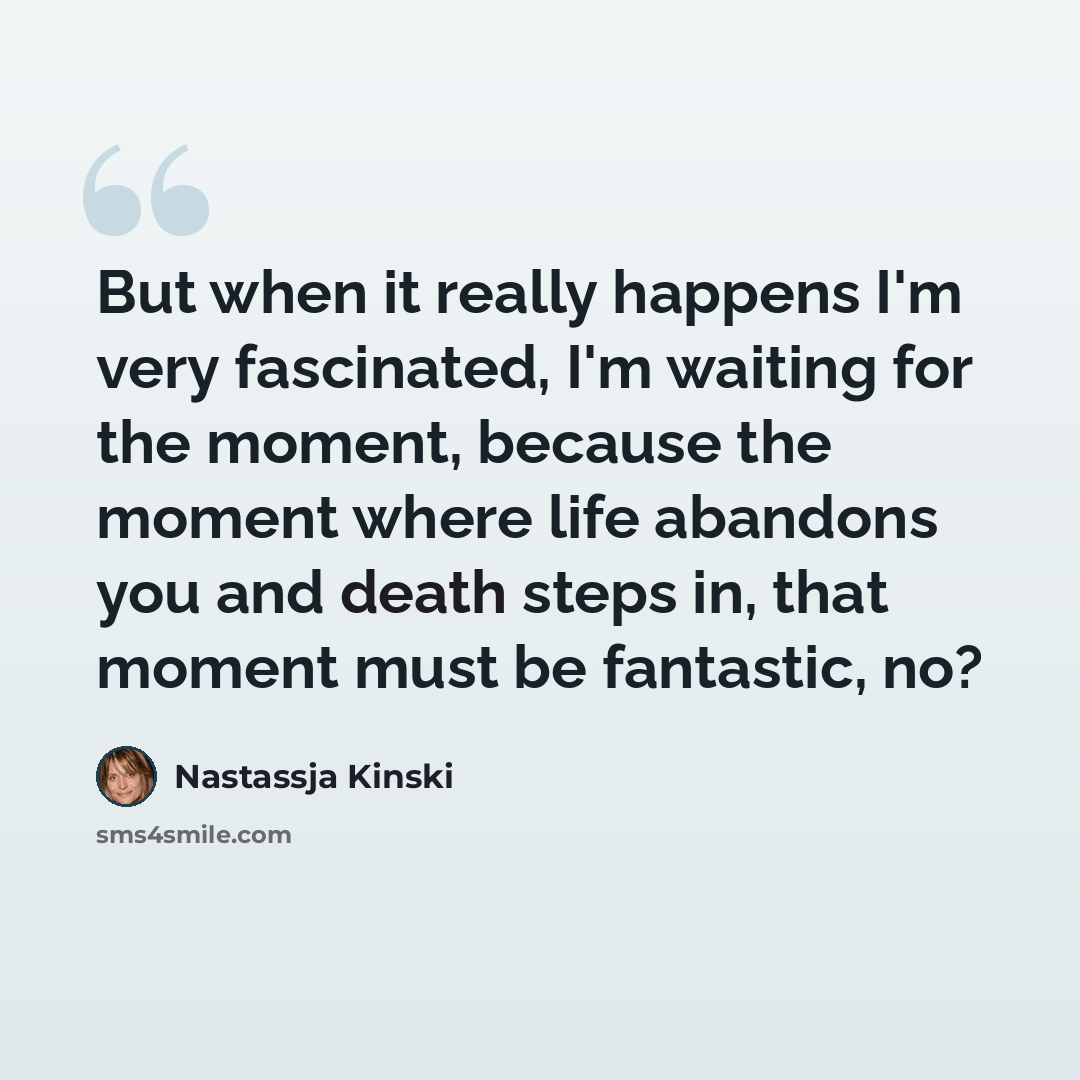 “But when it really happens I'm very fascinated, I'm waiting for the moment, because the moment where life abandons you and death steps in, that moment must be fantastic, no?” quote by Nastassja Kinski