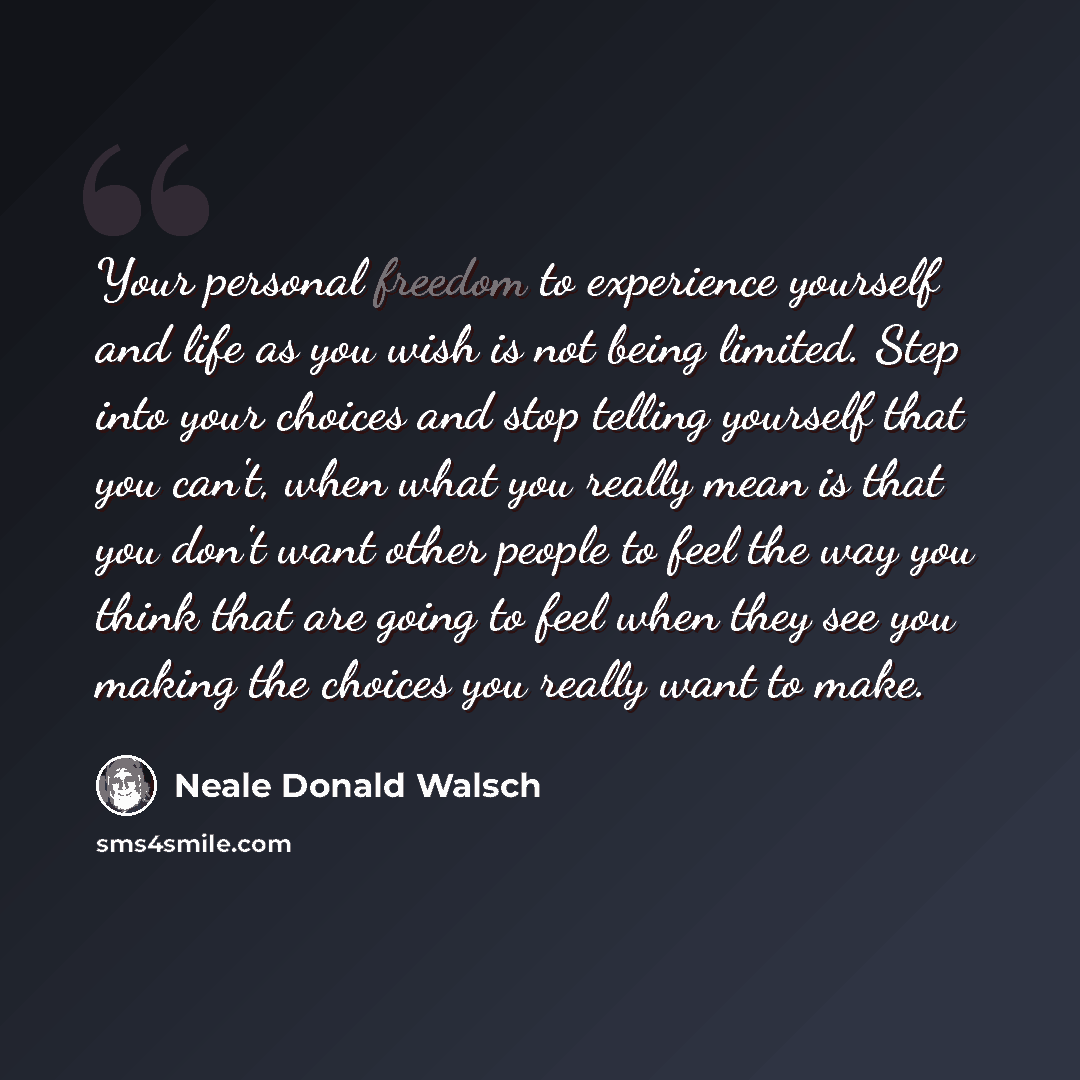 “Your personal freedom to experience yourself and life as you wish is not being limited. Step into your choices and stop telling yourself that you can't, when what you really mean is that you don't want other people to feel the way you think that are going to feel when they see you making the…” quote by Neale Donald Walsch
