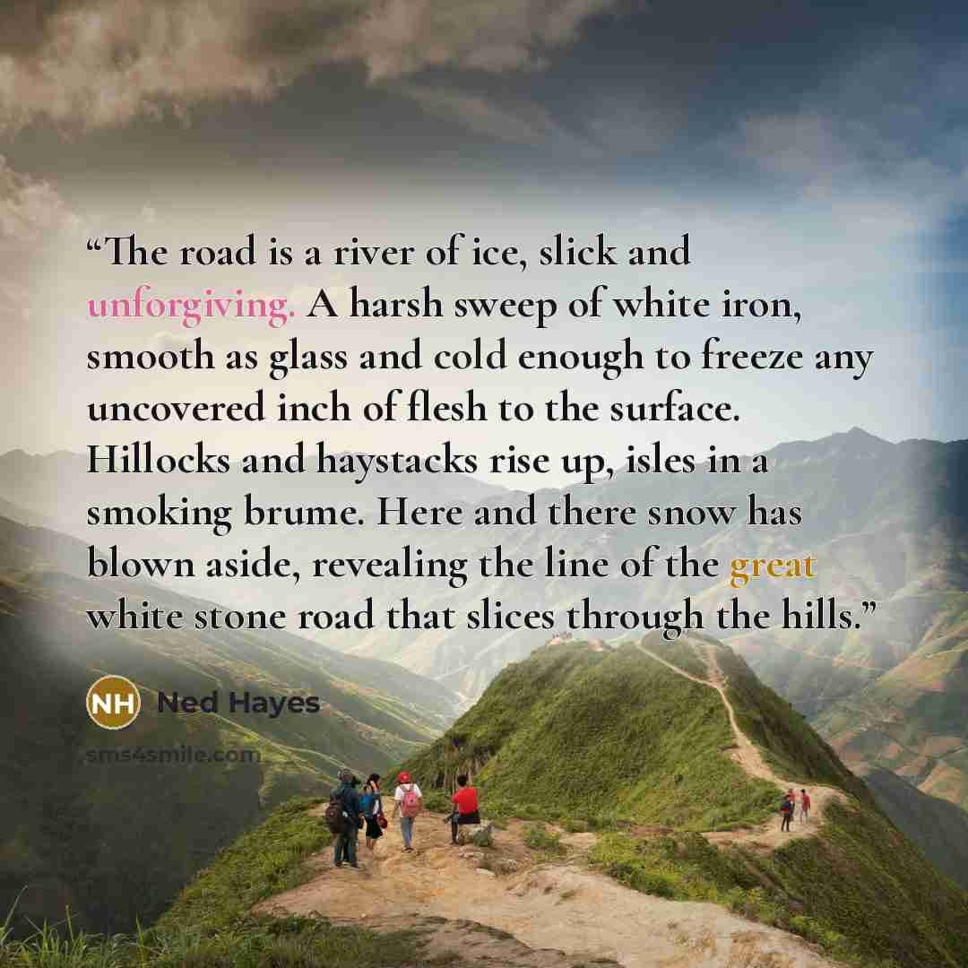 “The road is a river of ice, slick and unforgiving. A harsh sweep of white iron, smooth as glass and cold enough to freeze any uncovered inch of flesh to the surface. Hillocks and haystacks rise up, isles in a smoking brume. Here and there snow has blown aside, revealing the line of the great white…” quote by Ned Hayes