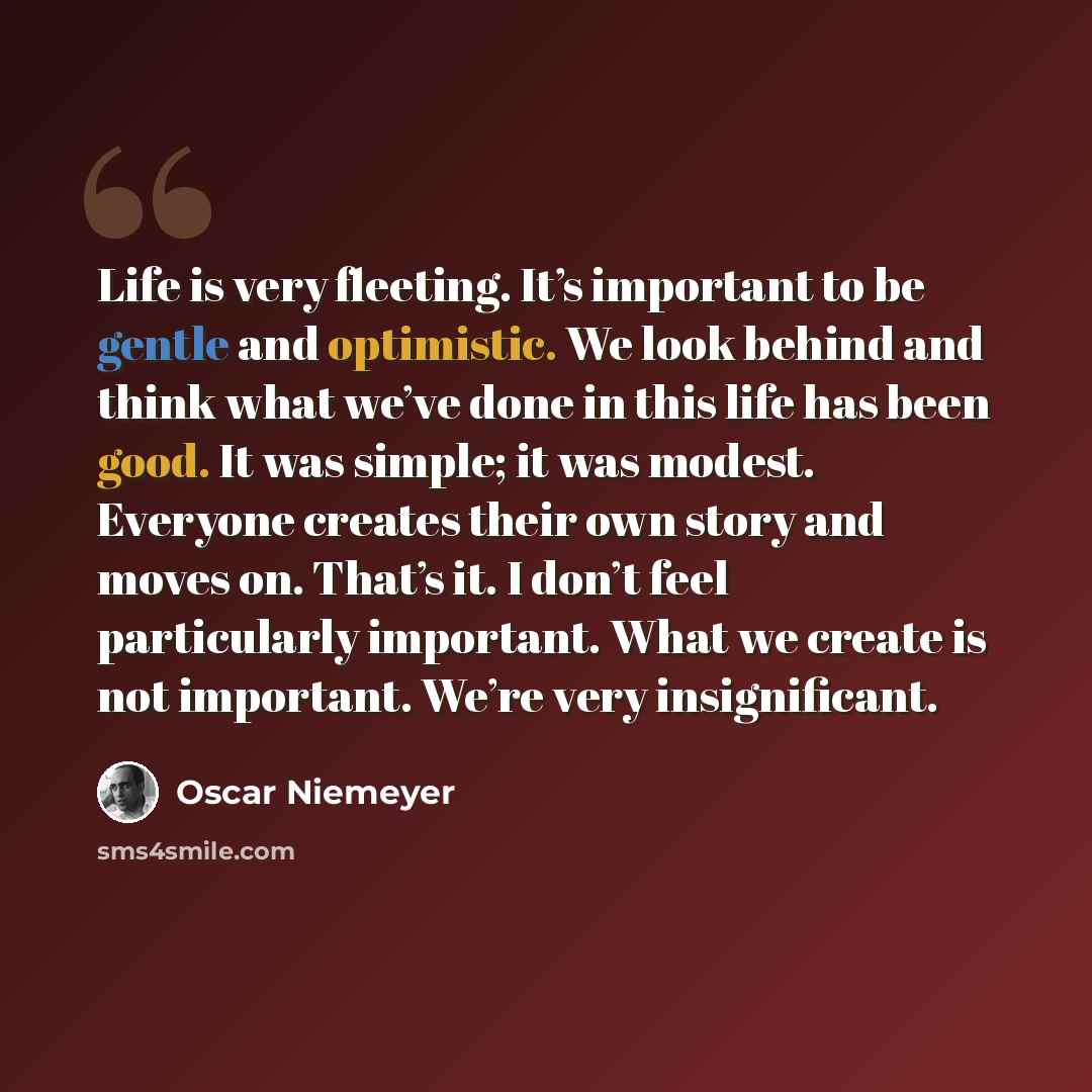 “Life is very fleeting. It’s important to be gentle and optimistic. We look behind and think what we’ve done in this life has been good. It was simple; it was modest. Everyone creates their own story and moves on. That’s it. I don’t feel particularly important. What we create is not important…” quote by Oscar Niemeyer