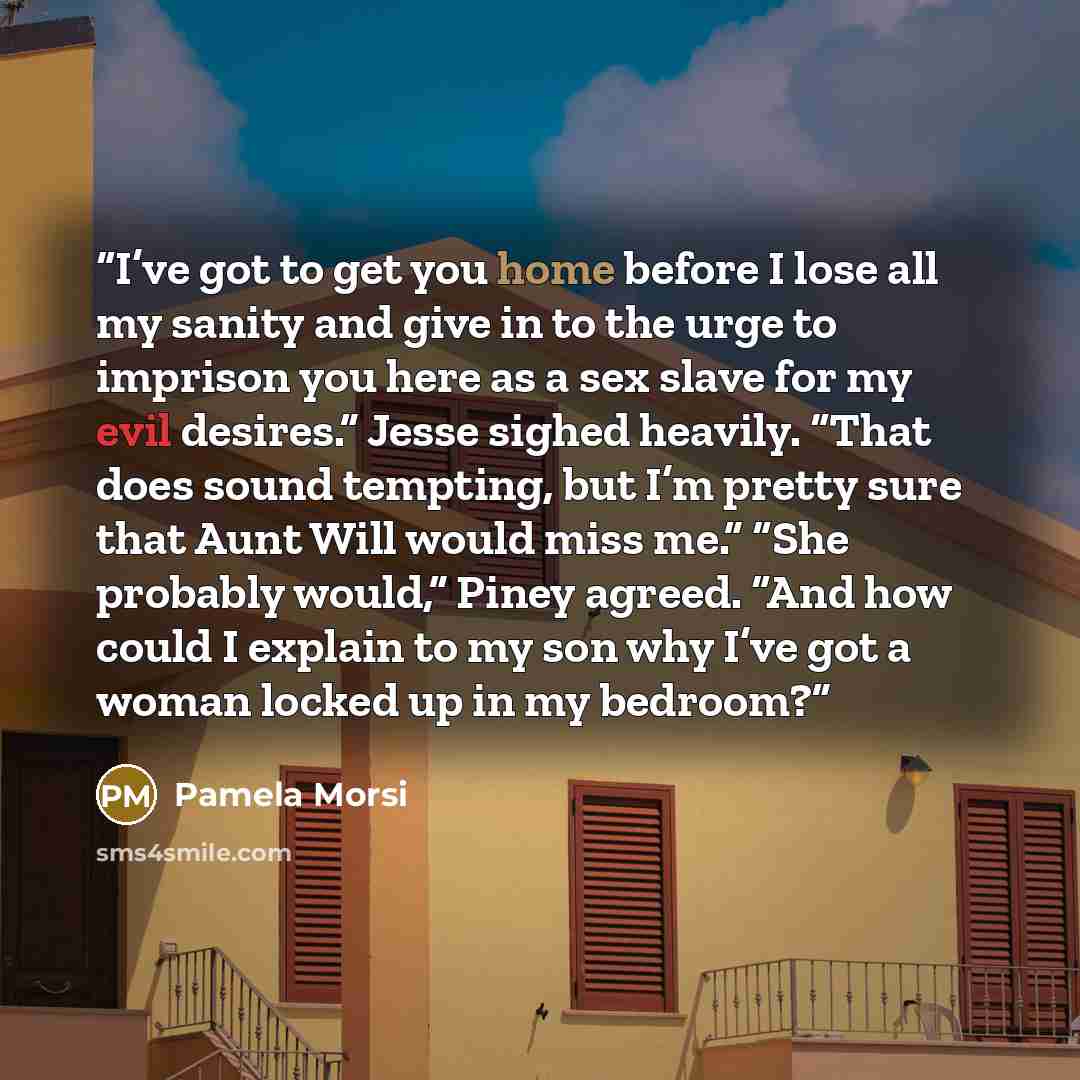 “I’ve got to get you home before I lose all my sanity and give in to the urge to imprison you here as a sex slave for my evil desires.” Jesse sighed heavily. “That does sound tempting, but I’m pretty sure that Aunt Will would miss me.” “She probably would,” Piney agreed. “And how could I explain to…” quote by Pamela Morsi