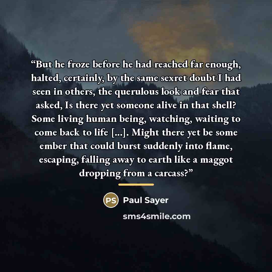“But he froze before he had reached far enough, halted, certainly, by the same sexret doubt I had seen in others, the querulous look and fear that asked, Is there yet someone alive in that shell? Some living human being, watching, waiting to come back to life [...]. Might there yet be some ember…” quote by Paul Sayer