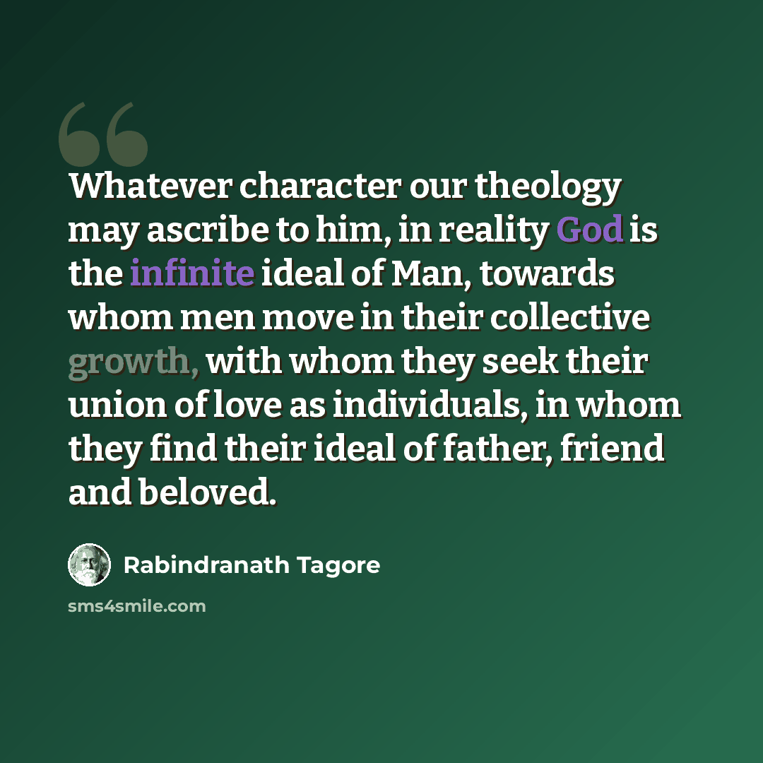 “Whatever character our theology may ascribe to him, in reality God is the infinite ideal of Man, towards whom men move in their collective growth, with whom they seek their union of love as individuals, in whom they find their ideal of father, friend and beloved.” quote by Rabindranath Tagore