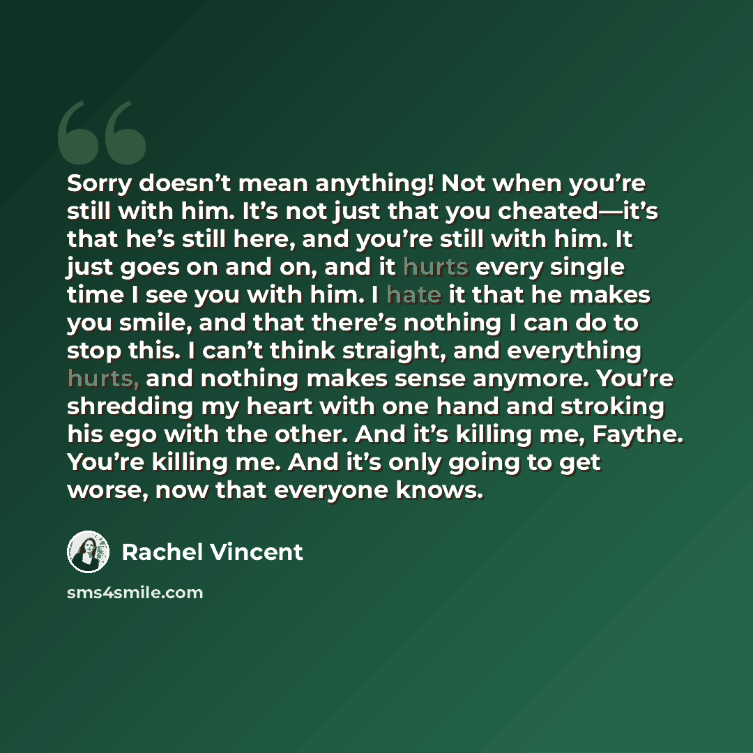 “Sorry doesn’t mean anything! Not when you’re still with him. It’s not just that you cheated—it’s that he’s still here, and you’re still with him. It just goes on and on, and it hurts every single time I see you with him. I hate it that he makes you smile, and that there’s nothing I can do to stop…” quote by Rachel Vincent