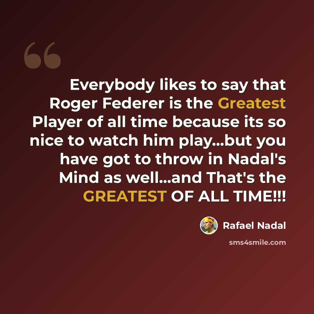 “Everybody likes to say that Roger Federer is the Greatest Player of all time because its so nice to watch him play...but you have got to throw in Nadal's Mind as well...and That's the GREATEST OF ALL TIME!!!” quote by Rafael Nadal