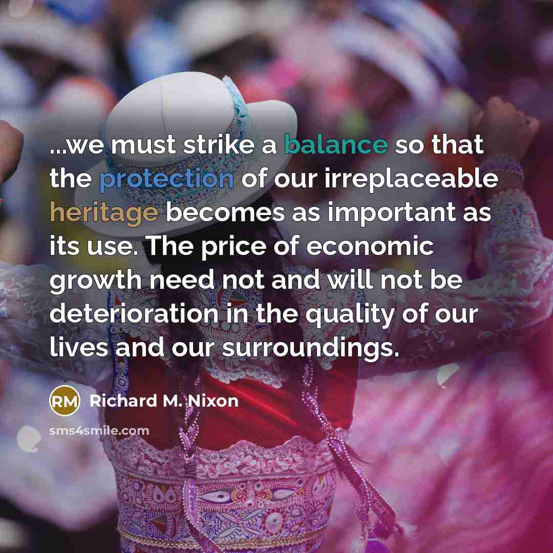 “...we must strike a balance so that the protection of our irreplaceable heritage becomes as important as its use. The price of economic growth need not and will not be deterioration in the quality of our lives and our surroundings.” quote by Richard M. Nixon