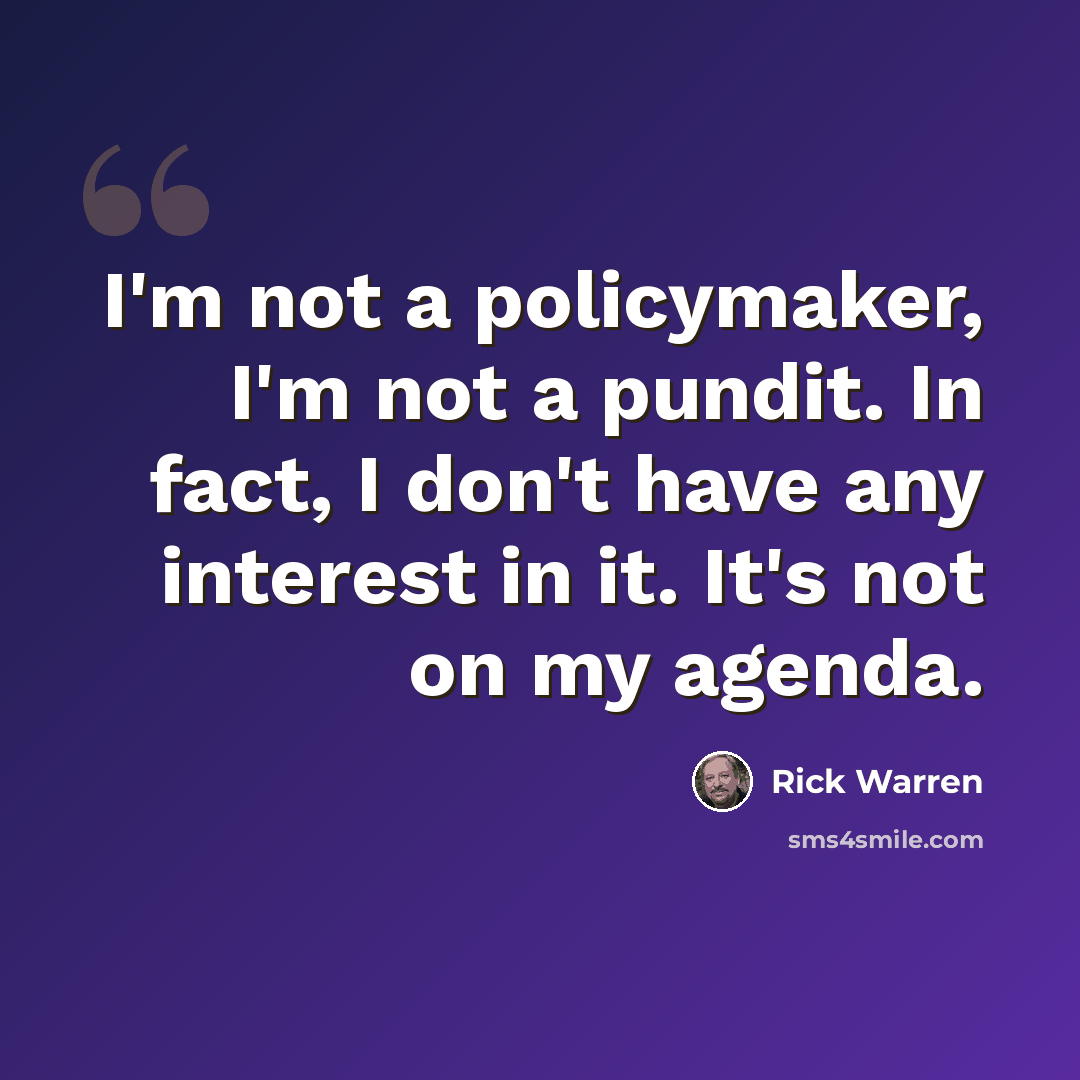 “I'm not a policymaker, I'm not a pundit. In fact, I don't have any interest in it. It's not on my agenda.” quote by Rick Warren