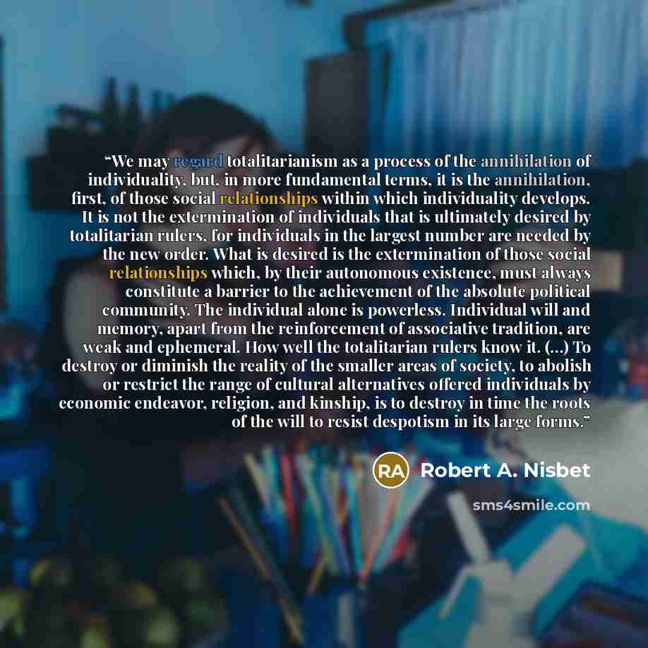 “We may regard totalitarianism as a process of the annihilation of individuality, but, in more fundamental terms, it is the annihilation, first, of those social relationships within which individuality develops. It is not the extermination of individuals that is ultimately desired by totalitarian…” quote by Robert A. Nisbet