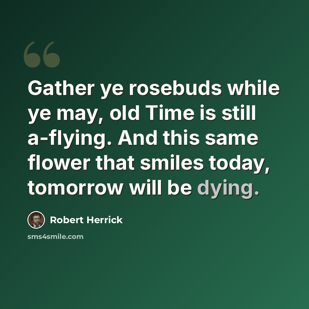 “Gather ye rosebuds while ye may, old Time is still a-flying. And this same flower that smiles today, tomorrow will be dying.” quote by Robert Herrick