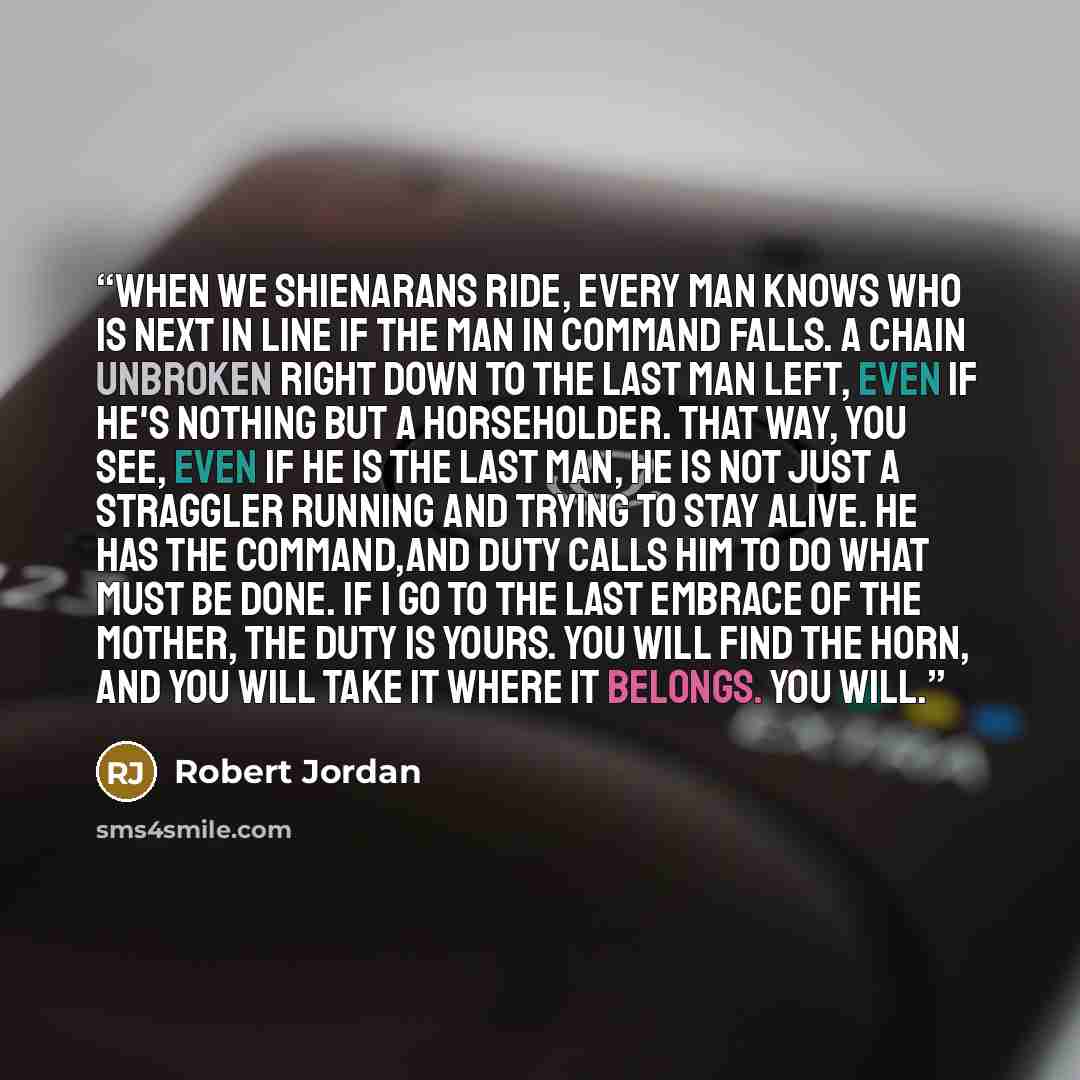 “When we Shienarans ride, every man knows who is next in line if the man in command falls. A chain unbroken right down to the last man left, even if he's nothing but a horseholder. That way, you see, even if he is the last man, he is not just a straggler running and trying to stay alive. He has the…” quote by Robert Jordan