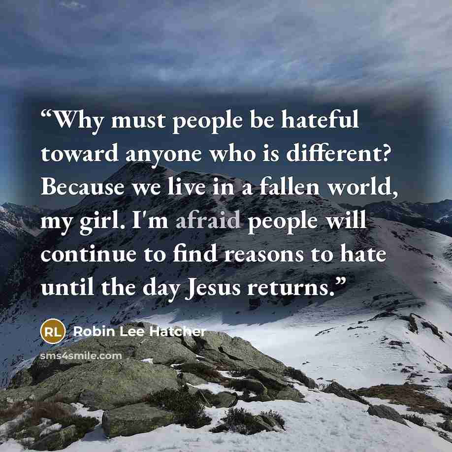 “Why must people be hateful toward anyone who is different? Because we live in a fallen world, my girl. I'm afraid people will continue to find reasons to hate until the day Jesus returns.” quote by Robin Lee Hatcher