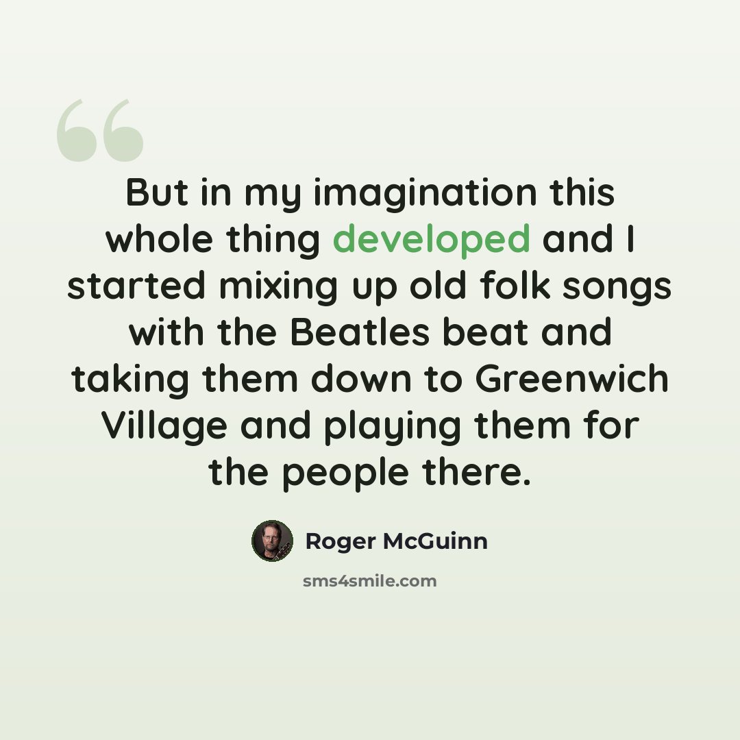 “But in my imagination this whole thing developed and I started mixing up old folk songs with the Beatles beat and taking them down to Greenwich Village and playing them for the people there.” quote by Roger McGuinn