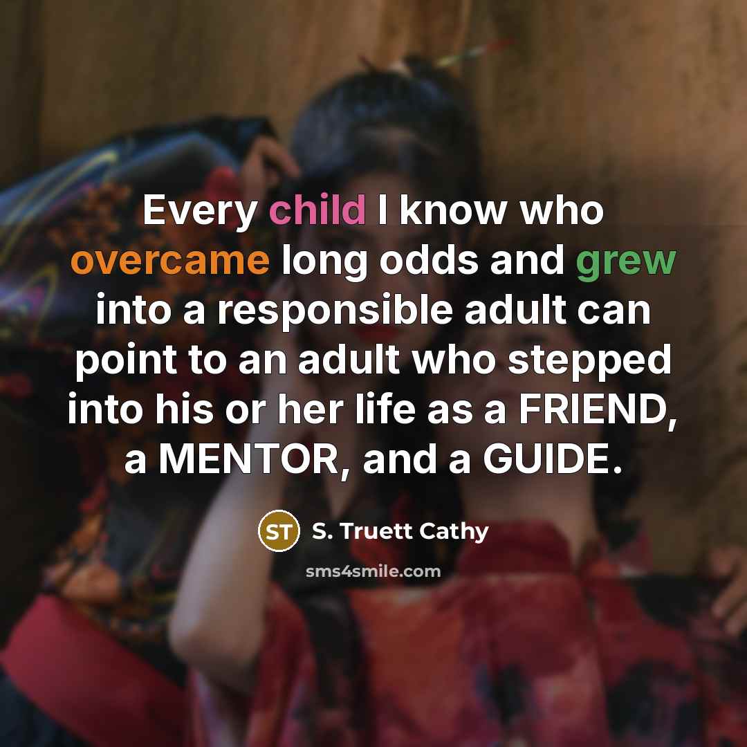 “Every child I know who overcame long odds and grew into a responsible adult can point to an adult who stepped into his or her life as a FRIEND, a MENTOR, and a GUIDE.” quote by S. Truett Cathy