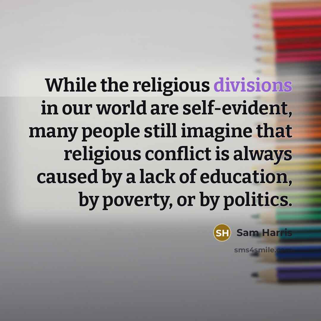 “While the religious divisions in our world are self-evident, many people still imagine that religious conflict is always caused by a lack of education, by poverty, or by politics.” quote by Sam Harris