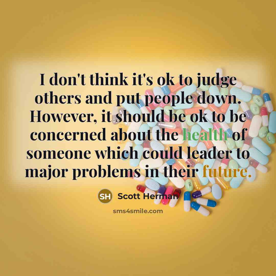 “I don't think it's ok to judge others and put people down. However, it should be ok to be concerned about the health of someone which could leader to major problems in their future.” quote by Scott Herman