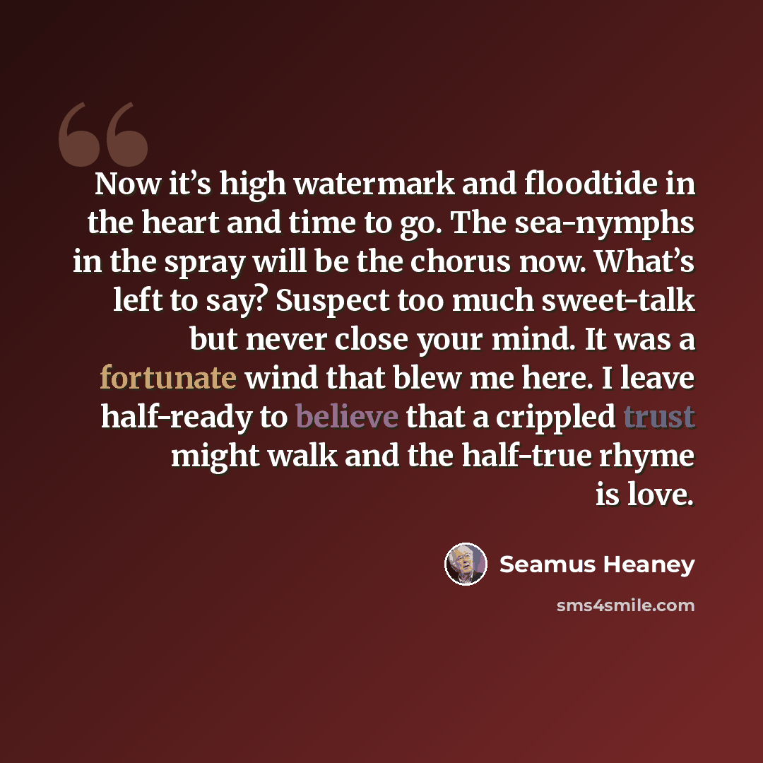 “Now it’s high watermark and floodtide in the heart and time to go. The sea-nymphs in the spray will be the chorus now. What’s left to say? Suspect too much sweet-talk but never close your mind. It was a fortunate wind that blew me here. I leave half-ready to believe that a crippled trust might…” quote by Seamus Heaney